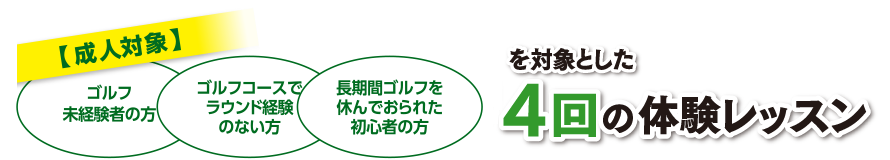 20歳以上のゴルフ未経験者の方、長期間ゴルフを休んでおられた方、ゴルフコースでラウンド経験のない方を対象とした４回の体験レッスン